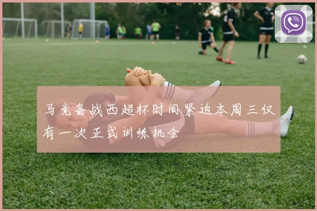 马竞备战西超杯时间紧迫本周三仅有一次正式训练机会