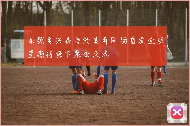 东契奇兴奋与约基奇同场首发全明星期待场下聚会交流