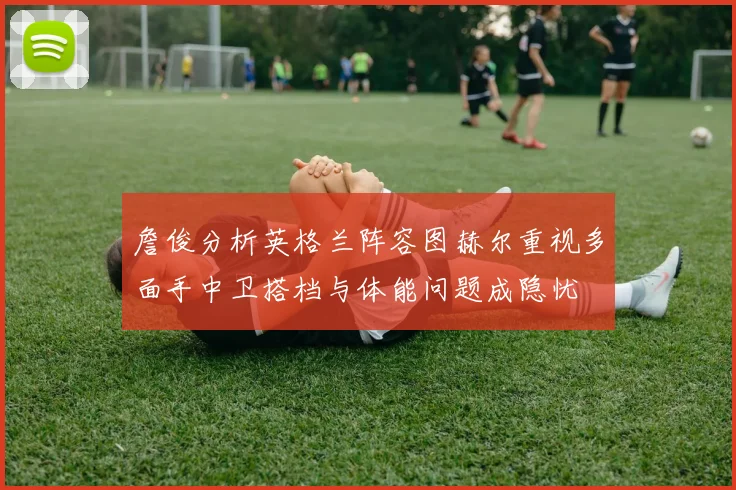 詹俊分析英格兰阵容图赫尔重视多面手中卫搭档与体能问题成隐忧