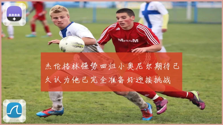 杰伦格林强势回归小奥尼尔期待已久认为他已完全准备好迎接挑战