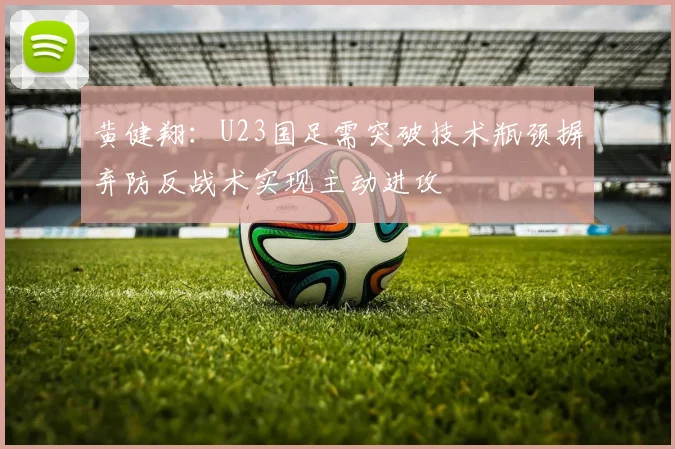 黄健翔：U23国足需突破技术瓶颈摒弃防反战术实现主动进攻