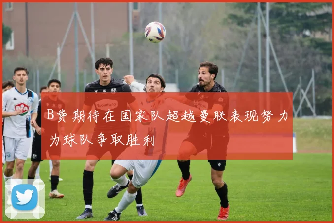 B费期待在国家队超越曼联表现努力为球队争取胜利