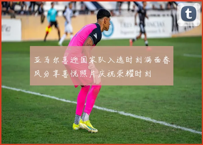 亚马尔喜迎国家队入选时刻满面春风分享喜悦照片庆祝荣耀时刻