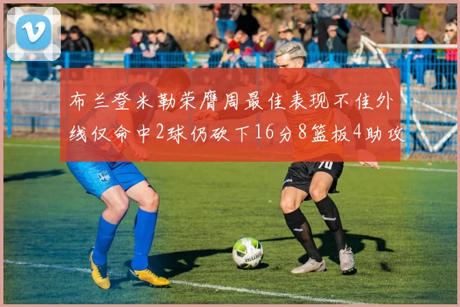 布兰登米勒荣膺周最佳表现不佳外线仅命中2球仍砍下16分8篮板4助攻