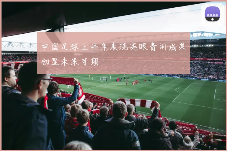 中国足球上半年表现亮眼青训成果初显未来可期