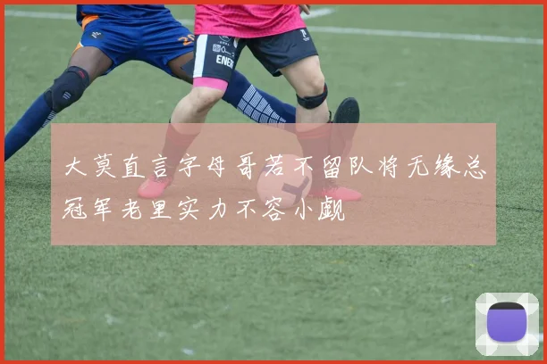 大莫直言字母哥若不留队将无缘总冠军老里实力不容小觑