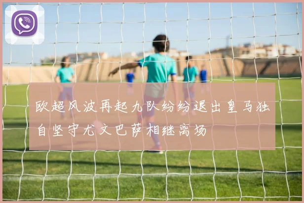 欧超风波再起九队纷纷退出皇马独自坚守尤文巴萨相继离场