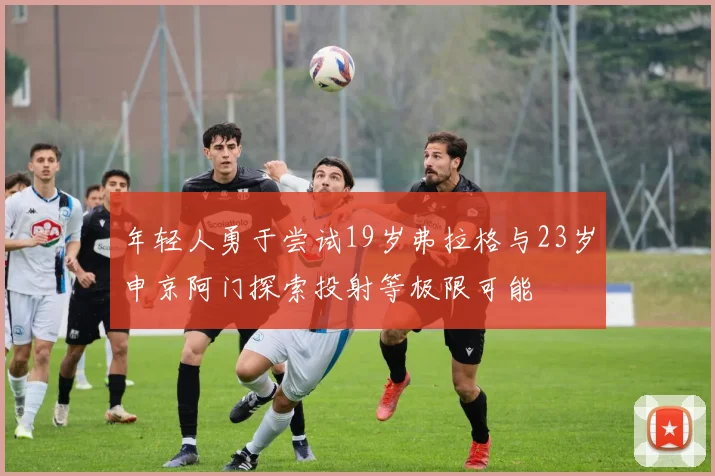 年轻人勇于尝试19岁弗拉格与23岁申京阿门探索投射等极限可能