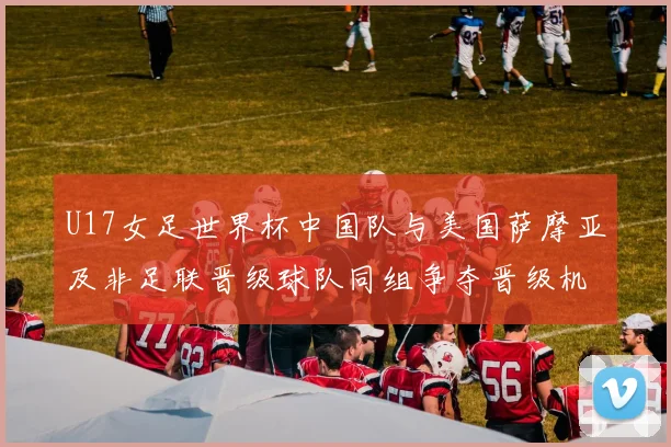 U17女足世界杯中国队与美国萨摩亚及非足联晋级球队同组争夺晋级机会