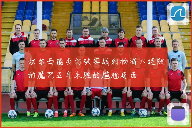 切尔西能否打破客战利物浦六连败的魔咒五年未胜的尴尬局面